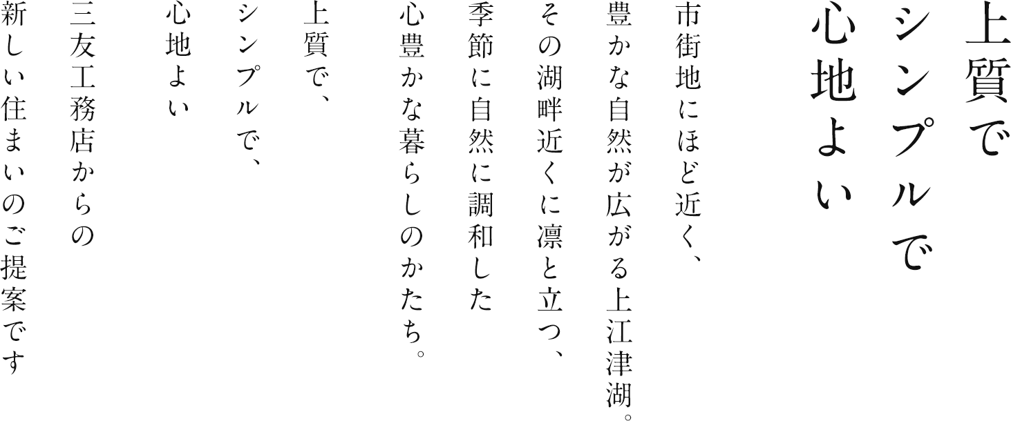 市街地にほど近く、豊かな自然が広がる上江津湖。その湖畔近くに凛と立つ、季節に自然に調和した心豊かな暮らしのかたち。上質で、シンプルで、心地よい三友工務店からの新しい住まいのご提案です